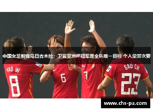 中国女足前锋乌日古木拉：卫冕亚洲杯冠军是全队唯一目标 个人荣誉次要