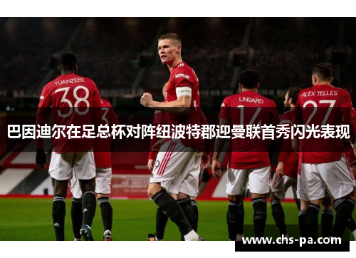 巴因迪尔在足总杯对阵纽波特郡迎曼联首秀闪光表现 巴因迪尔在足总杯对阵纽波特郡迎曼联首秀闪光表现