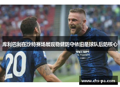 库利巴利在沙特赛场展现稳健防守依旧是球队后防核心