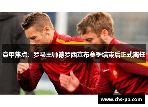 意甲焦点：罗马主帅德罗西宣布赛季结束后正式离任