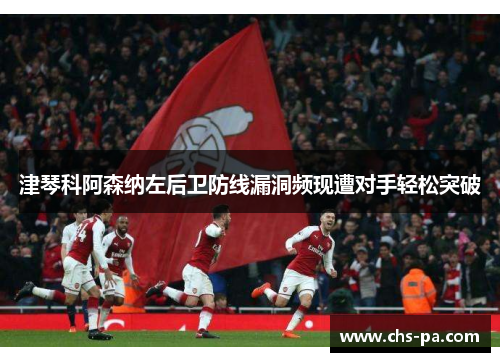 津琴科阿森纳左后卫防线漏洞频现遭对手轻松突破