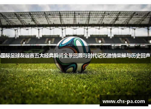 国际足球友谊赛五大经典瞬间全景回顾与时代记忆激情荣耀与历史回声 国际足球友谊赛五大经典瞬间全景回顾与时代记忆激情荣耀与历史回声